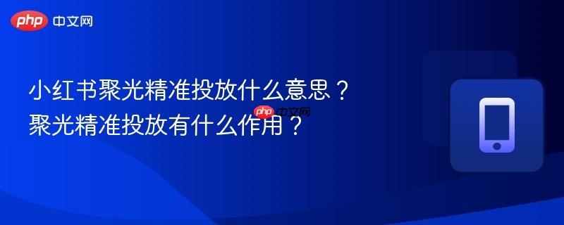 小红书聚光精准投放什么意思?聚光精准投放有什么作用?