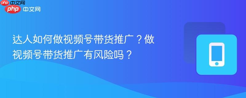 达人如何做视频号带货推广?做视频号带货推广有风险吗?