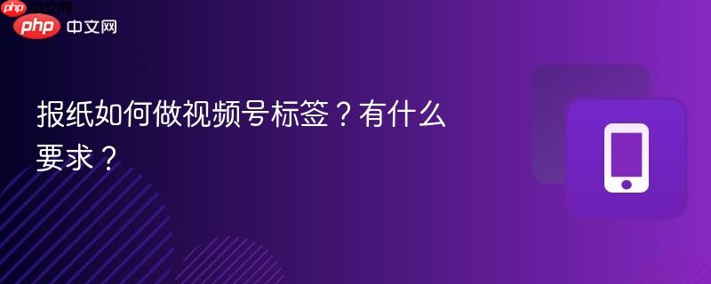 报纸如何做视频号标签?有什么要求?
