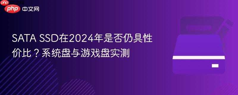 sata ssd在2024年是否仍具性价比?系统盘与游戏盘实测