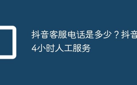 抖音客服电话是多少？抖音24小时人工服务