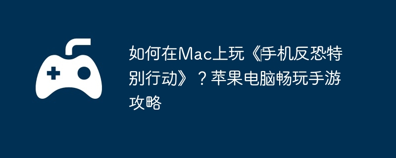 如何在Mac上玩《手机反恐特别行动》?苹果电脑畅玩手游攻略