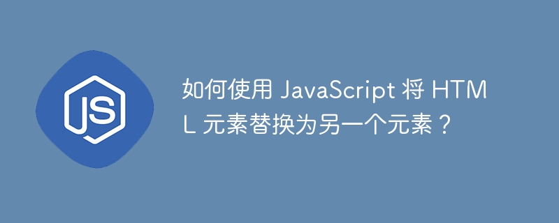 如何使用 javascript 将 html 元素替换为另一个元素?