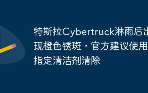 特斯拉Cybertruck淋雨后出现橙色锈斑，官方建议使用指定清洁剂清除