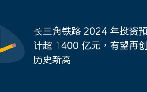 长三角铁路 2024 年投资预计超 1400 亿元，有望再创历史新高