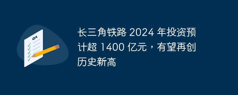 长三角铁路 2024 年投资预计超 1400 亿元,有望再创历史新高