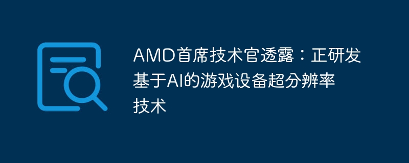 AMD首席技术官透露:正研发基于AI的游戏设备超分辨率技术