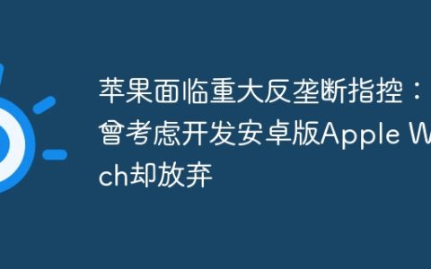 苹果面临重大反垄断指控：曾考虑开发安卓版Apple Watch却放弃