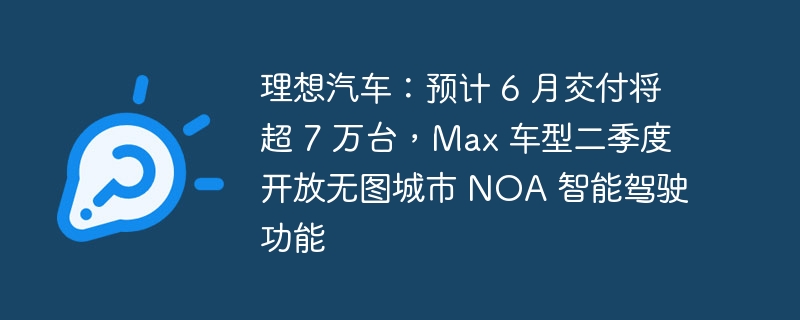 理想汽车:预计 6 月交付将超 7 万台,Max 车型二季度开放无图城市 NOA 智能驾驶功能