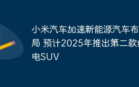 小米汽车加速新能源汽车布局 预计2025年推出第二款纯电SUV