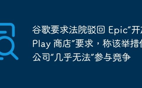 谷歌要求法院驳回 Epic“开放 Play 商店”要求，称该举措使公司“几乎无法”参与竞争