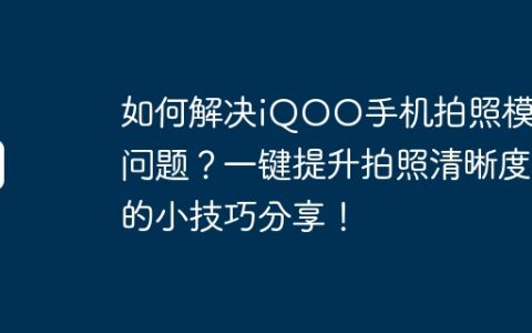如何解决iQOO手机拍照模糊问题？一键提升拍照清晰度的小技巧分享！