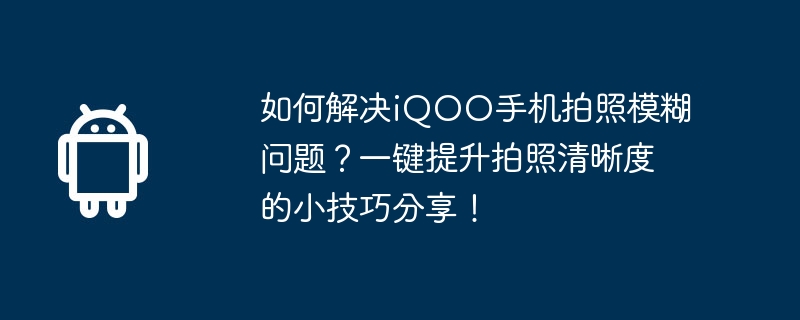 如何解决iqoo手机拍照模糊问题?一键提升拍照清晰度的小技巧分享!