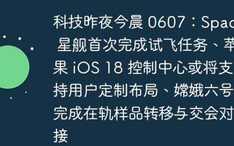 科技昨夜今晨 0607：SpaceX 星舰首次完成试飞任务、苹果 iOS 18 控制中心或将支持用户定制布局、嫦娥六号完成在轨样品转移与交会对接