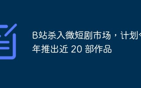 B站杀入微短剧市场，计划今年推出近 20 部作品