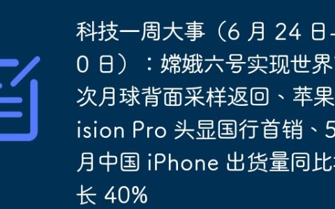 科技一周大事（6 月 24 日-30 日）：嫦娥六号实现世界首次月球背面采样返回、苹果 Vision Pro 头显国行首销、5 月中国 iPhone 出货量同比增长 40%