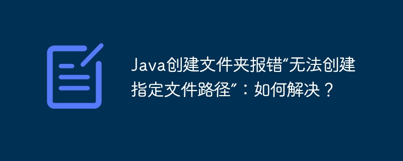 java创建文件夹报错“无法创建指定文件路径”:如何解决?
