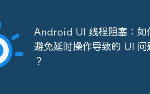 Android UI 线程阻塞：如何避免延时操作导致的 UI 问题？