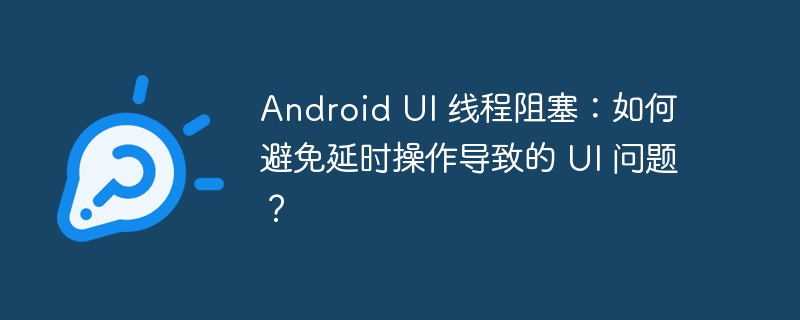 android ui 线程阻塞:如何避免延时操作导致的 ui 问题?