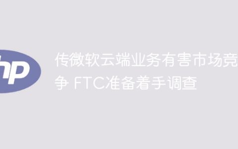 传微软云端业务有害市场竞争 FTC准备着手调查