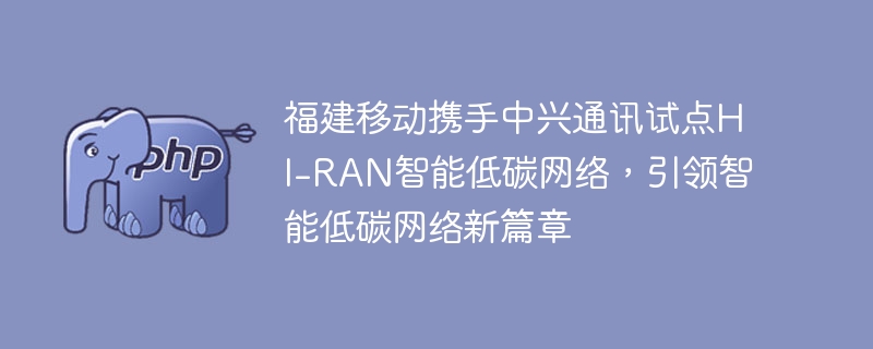 福建移动携手中兴通讯试点hi-ran智能低碳网络,引领智能低碳网络新篇章