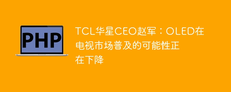 tcl华星ceo赵军:oled在电视市场普及的可能性正在下降