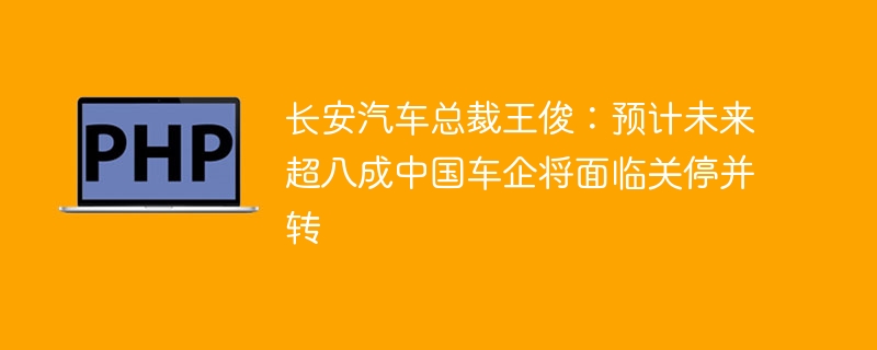 长安汽车总裁王俊:预计未来超八成中国车企将面临关停并转