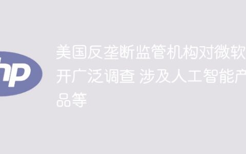 美国反垄断监管机构对微软展开广泛调查 涉及人工智能产品等