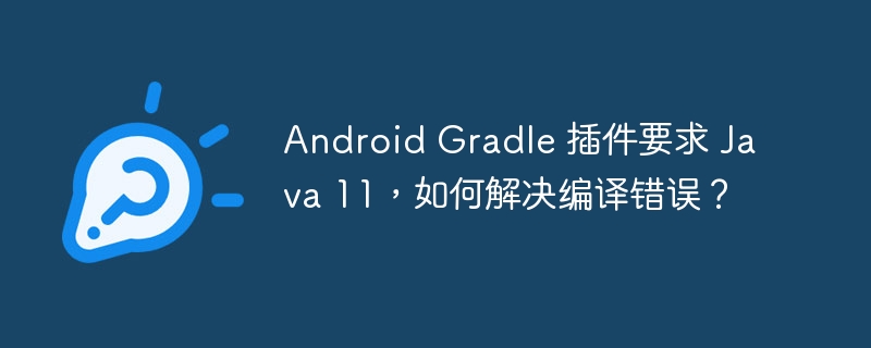 android gradle 插件要求 java 11,如何解决编译错误?
