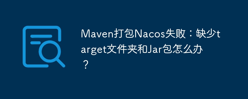 maven打包nacos失败:缺少target文件夹和jar包怎么办?