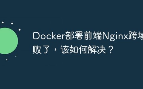 Docker部署前端Nginx跨域失败了，该如何解决？