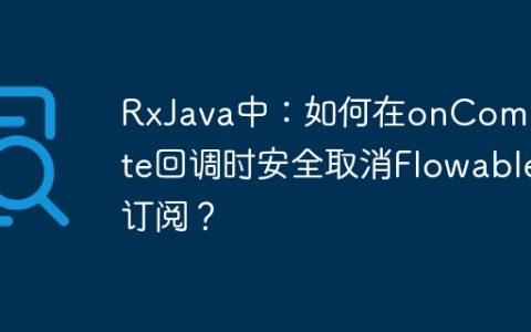 RxJava中：如何在onComplete回调时安全取消Flowable订阅？