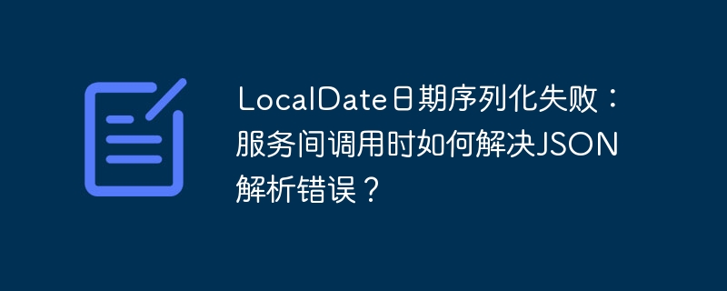 localdate日期序列化失败:服务间调用时如何解决json解析错误?