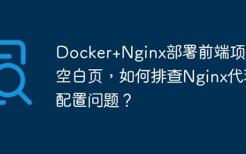 Docker+Nginx部署前端项目空白页，如何排查Nginx代理配置问题？