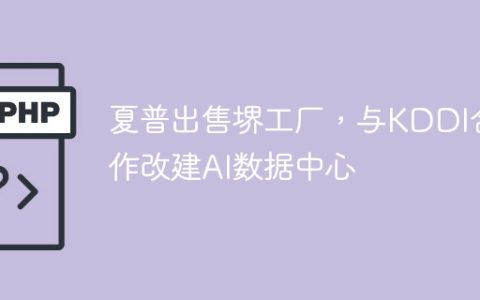 夏普出售堺工厂，与KDDI合作改建AI数据中心