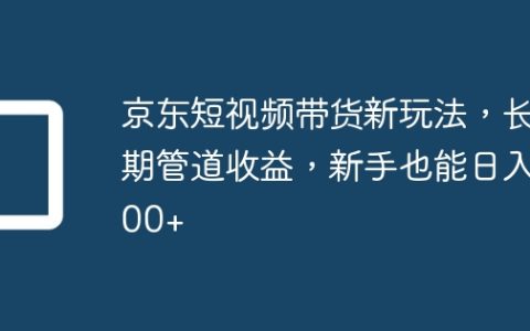 京东短视频带货新玩法，长期管道收益，新手也能日入300+