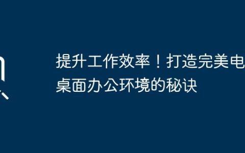 提升工作效率！打造完美电脑桌面办公环境的秘诀