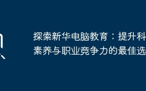 探索新华电脑教育：提升科技素养与职业竞争力的最佳选择