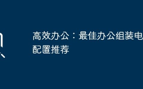 高效办公：最佳办公组装电脑配置推荐