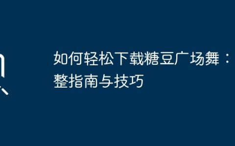 如何轻松下载糖豆广场舞：完整指南与技巧