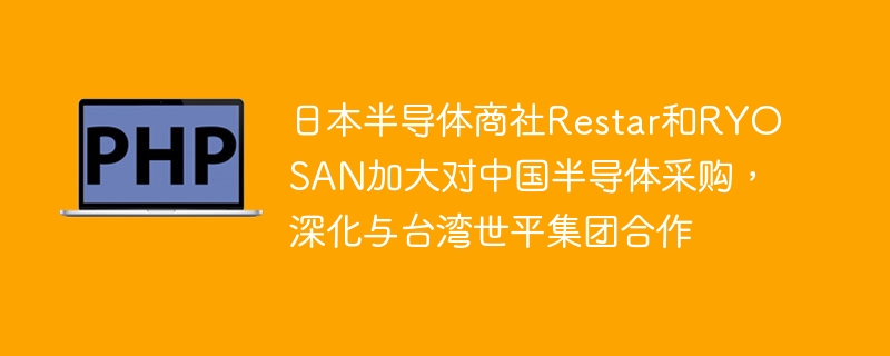 日本半导体商社Restar和RYOSAN加大对中国半导体采购,深化与台湾世平集团合作