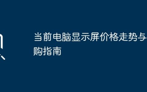 当前电脑显示屏价格走势与选购指南