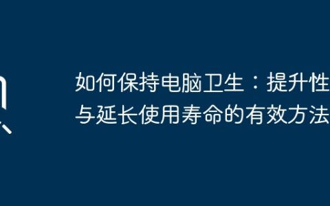 如何保持电脑卫生：提升性能与延长使用寿命的有效方法