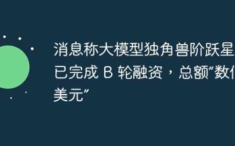 消息称大模型独角兽阶跃星辰已完成 B 轮融资，总额“数亿美元”