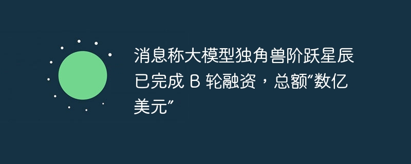 消息称大模型独角兽阶跃星辰已完成 B 轮融资,总额“数亿美元”