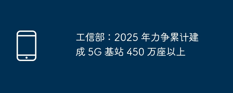 工信部:2025 年力争累计建成 5G 基站 450 万座以上