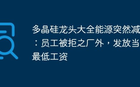 多晶硅龙头大全能源突然减产：员工被拒之厂外，发放当地最低工资
