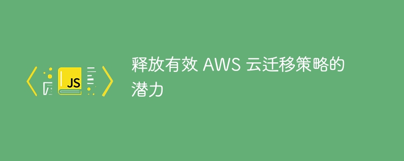 释放有效 aws 云迁移策略的潜力
