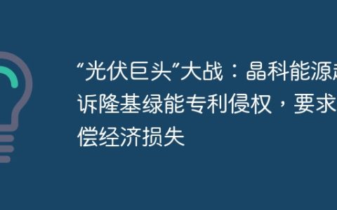 “光伏巨头”大战：晶科能源起诉隆基绿能专利侵权，要求赔偿经济损失