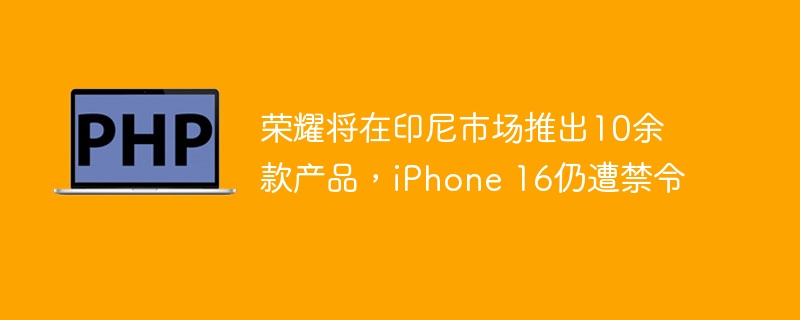 荣耀将在印尼市场推出10余款产品,iphone 16仍遭禁令